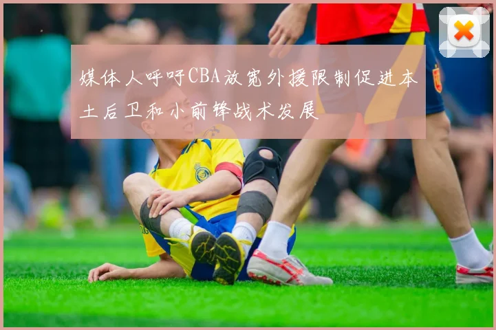 媒体人呼吁CBA放宽外援限制促进本土后卫和小前锋战术发展