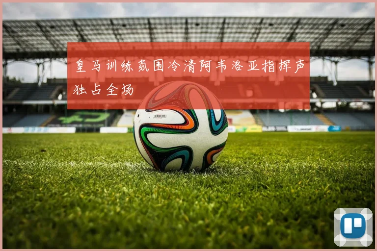 皇马训练氛围冷清阿韦洛亚指挥声独占全场