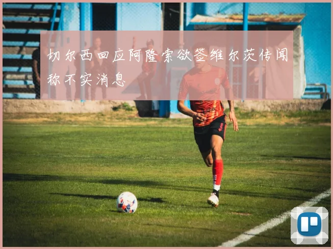切尔西回应阿隆索欲签维尔茨传闻称不实消息
