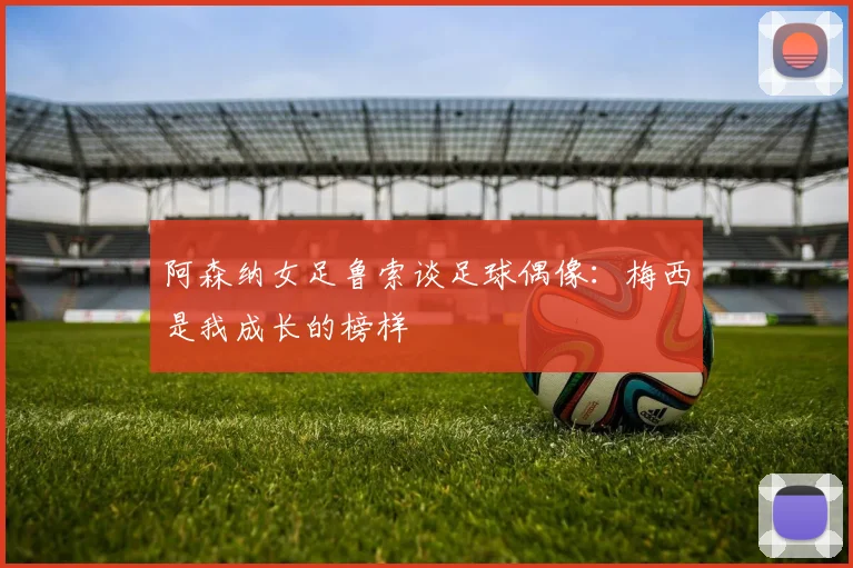 阿森纳女足鲁索谈足球偶像：梅西是我成长的榜样