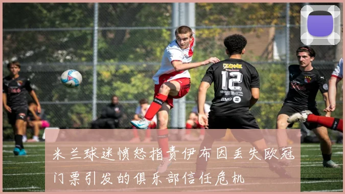 米兰球迷愤怒指责伊布因丢失欧冠门票引发的俱乐部信任危机