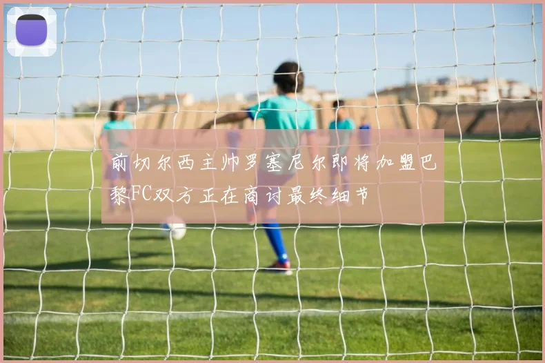 前切尔西主帅罗塞尼尔即将加盟巴黎FC双方正在商讨最终细节