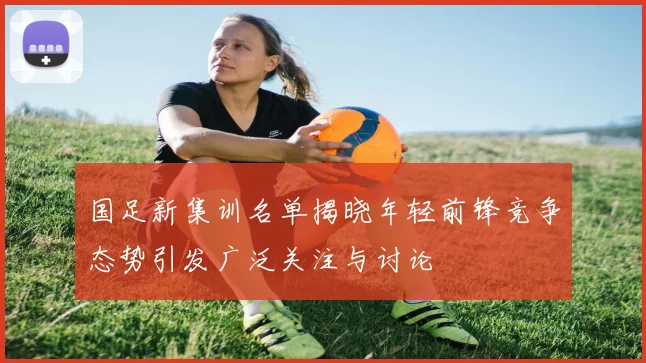 国足新集训名单揭晓年轻前锋竞争态势引发广泛关注与讨论