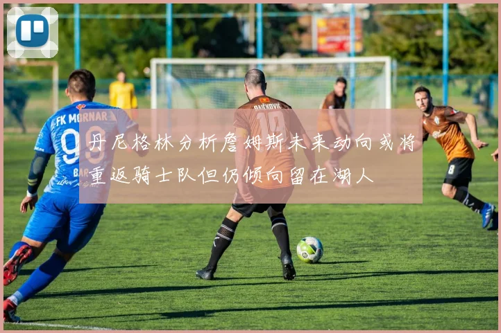 丹尼格林分析詹姆斯未来动向或将重返骑士队但仍倾向留在湖人