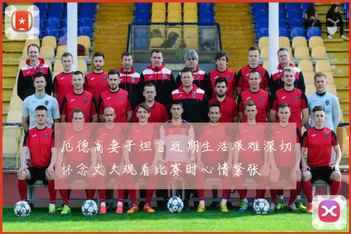 厄德高妻子坦言近期生活艰难深切怀念丈夫观看比赛时心情紧张
