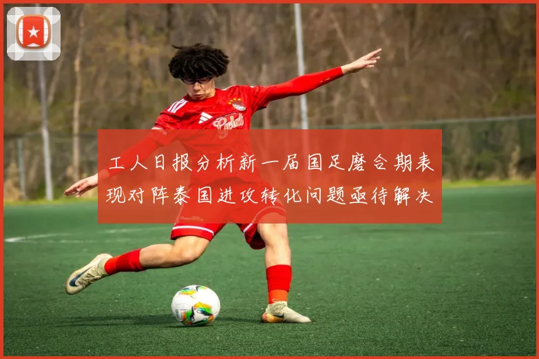 工人日报分析新一届国足磨合期表现对阵泰国进攻转化问题亟待解决
