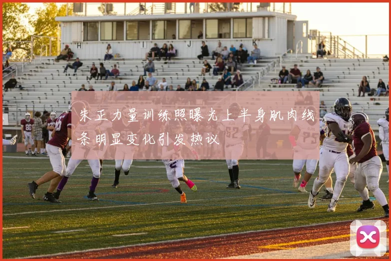 朱正力量训练照曝光上半身肌肉线条明显变化引发热议