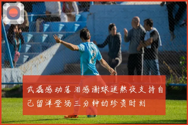 武磊感动落泪感谢球迷熬夜支持自己留洋登场三分钟的珍贵时刻