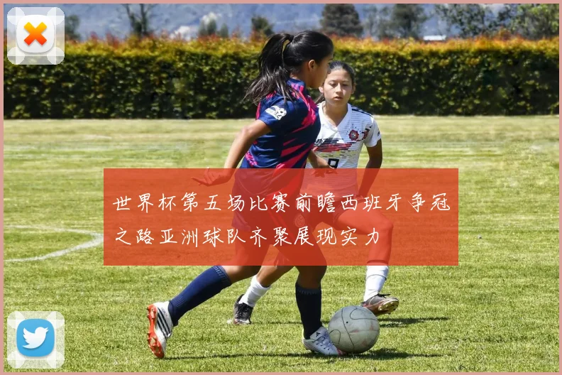 世界杯第五场比赛前瞻西班牙争冠之路亚洲球队齐聚展现实力