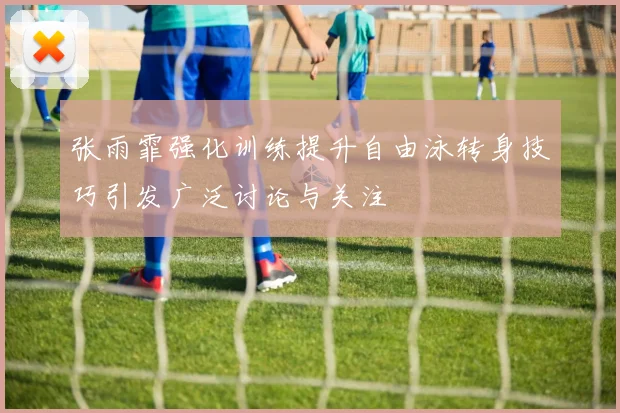 张雨霏强化训练提升自由泳转身技巧引发广泛讨论与关注