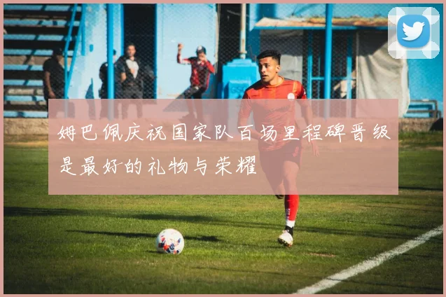 姆巴佩庆祝国家队百场里程碑晋级是最好的礼物与荣耀