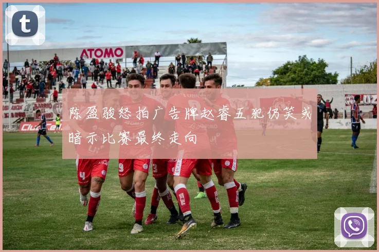 陈盈骏怒拍广告牌赵睿五犯仍笑或暗示比赛最终走向