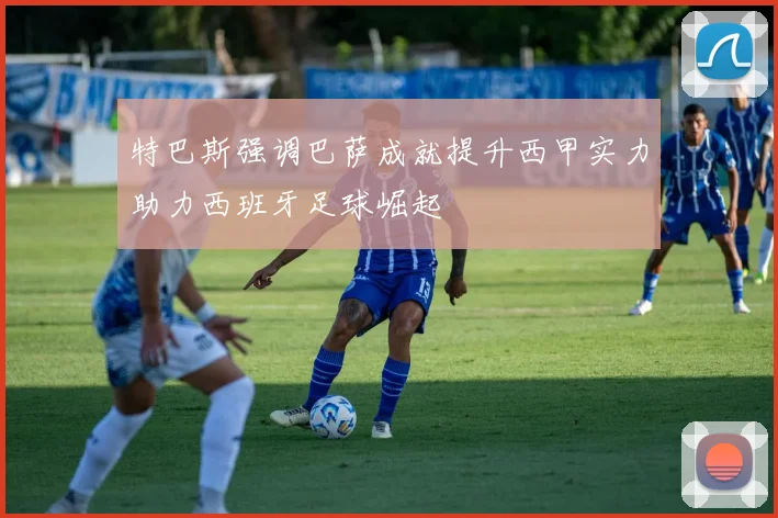 特巴斯强调巴萨成就提升西甲实力助力西班牙足球崛起