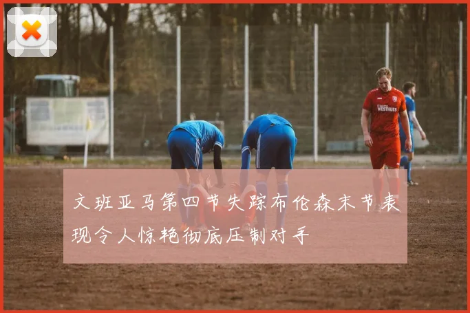 文班亚马第四节失踪布伦森末节表现令人惊艳彻底压制对手