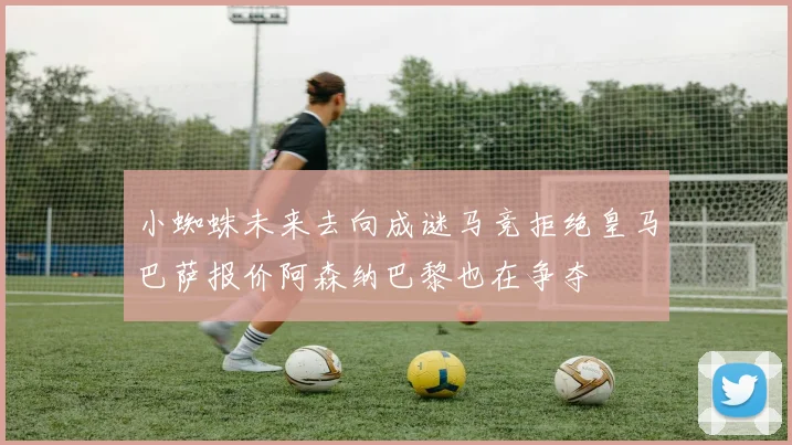 小蜘蛛未来去向成谜马竞拒绝皇马巴萨报价阿森纳巴黎也在争夺