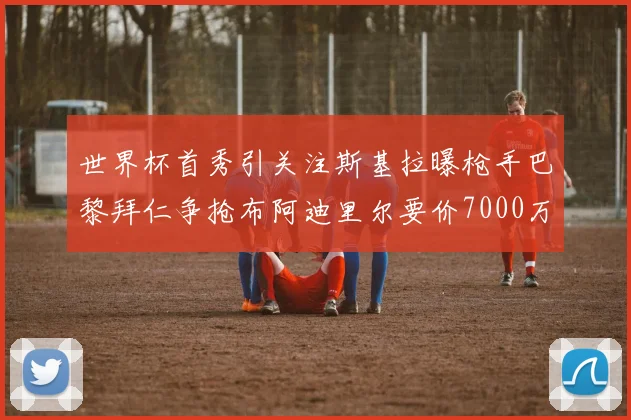 世界杯首秀引关注斯基拉曝枪手巴黎拜仁争抢布阿迪里尔要价7000万欧元