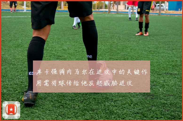 库卡强调内马尔在进攻中的关键作用需将球传给他发起威胁进攻